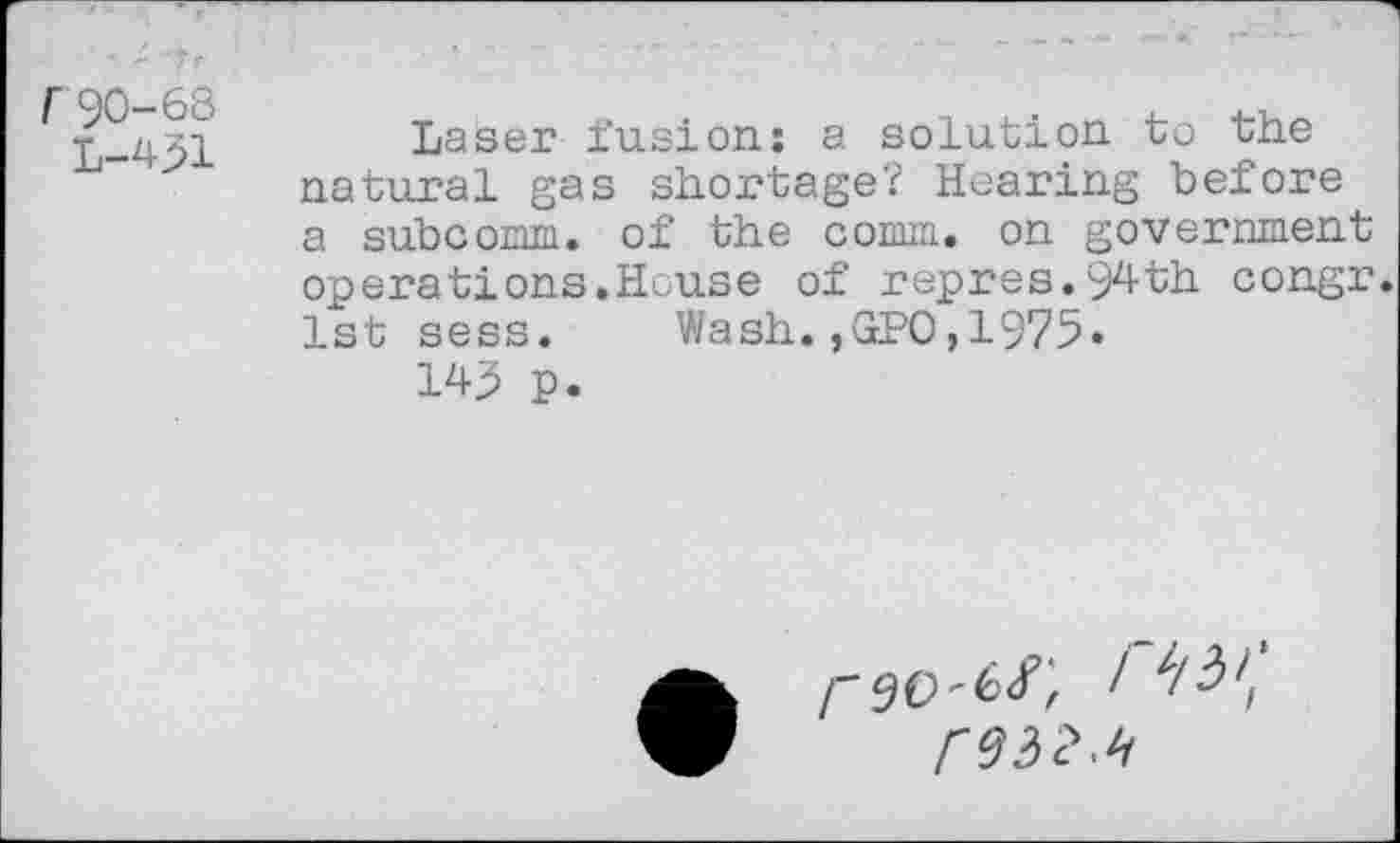 ﻿90-68
L-431
Laser fusion: a solution to the natural gas shortage? Hearing before a subcomm. of the comm, on government operations.House of repres.94th congr. 1st sess. Wash.,GPO,1975»
W p.
/"90-6/, I